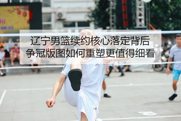 辽宁男篮续约核心落定背后 争冠版图如何重塑更值得细看